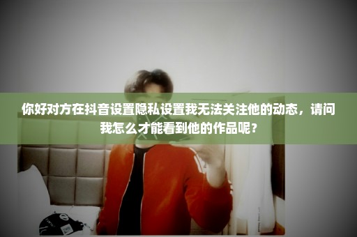 你好对方在抖音设置隐私设置我无法关注他的动态，请问我怎么才能看到他的作品呢？