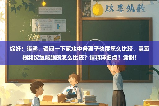 你好！晓熊，请问一下氯水中各离子浓度怎么比较，氢氧根和次氯酸跟的怎么比较？请将详细点！谢谢！