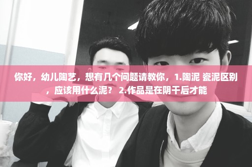 你好，幼儿陶艺，想有几个问题请教你，1.陶泥 瓷泥区别，应该用什么泥？ 2.作品是在阴干后才能