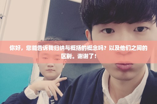 你好，您能告诉我归纳与概括的概念吗？以及他们之间的区别。谢谢了！