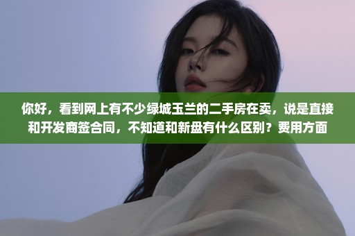 你好，看到网上有不少绿城玉兰的二手房在卖，说是直接和开发商签合同，不知道和新盘有什么区别？费用方面