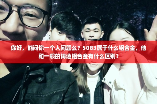 你好，能问你一个人问题么？5083属于什么铝合金，他和一般的铸造铝合金有什么区别？
