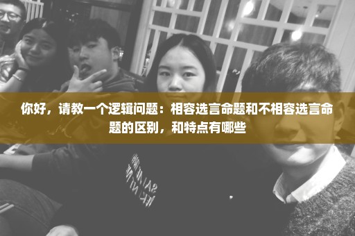 你好，请教一个逻辑问题：相容选言命题和不相容选言命题的区别，和特点有哪些