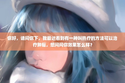 你好，请问你下，我最近看到有一种叫热疗的方法可以治疗肿瘤，想问问你效果怎么样？