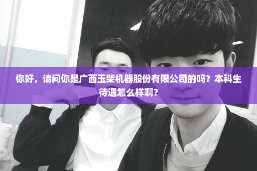 你好，请问你是广西玉柴机器股份有限公司的吗？本科生待遇怎么样啊？