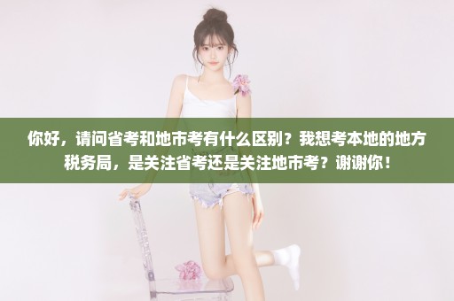 你好，请问省考和地市考有什么区别？我想考本地的地方税务局，是关注省考还是关注地市考？谢谢你！