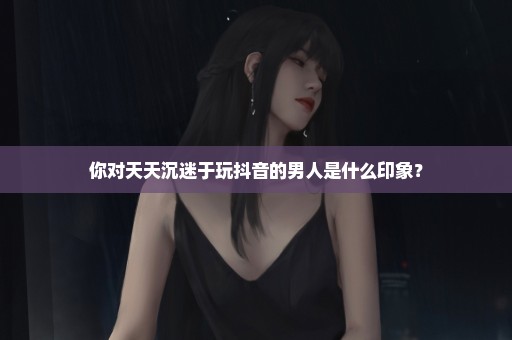 你对天天沉迷于玩抖音的男人是什么印象？