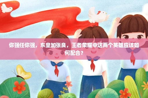 你强任你强，东皇加张良，王者荣耀中这两个英雄应该如何配合？