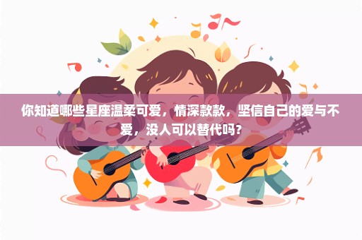 你知道哪些星座温柔可爱，情深款款，坚信自己的爱与不爱，没人可以替代吗？