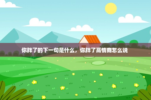 你胖了的下一句是什么，你胖了高情商怎么说 