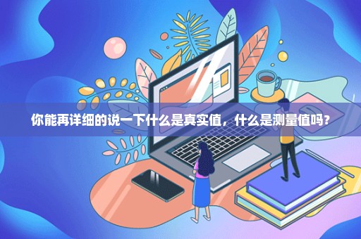 你能再详细的说一下什么是真实值，什么是测量值吗？