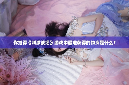 你觉得《刺激战场》游戏中最难获得的物资是什么？