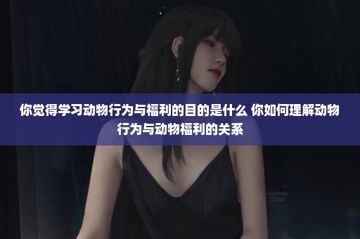 你觉得学习动物行为与福利的目的是什么 你如何理解动物行为与动物福利的关系