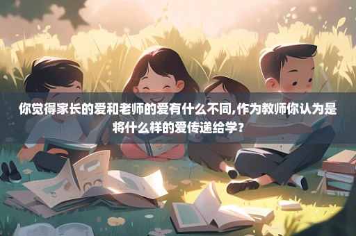 你觉得家长的爱和老师的爱有什么不同,作为教师你认为是将什么样的爱传递给学？