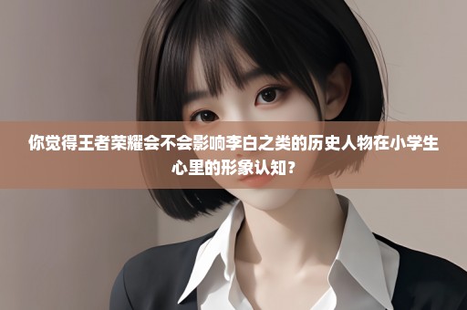 你觉得王者荣耀会不会影响李白之类的历史人物在小学生心里的形象认知？