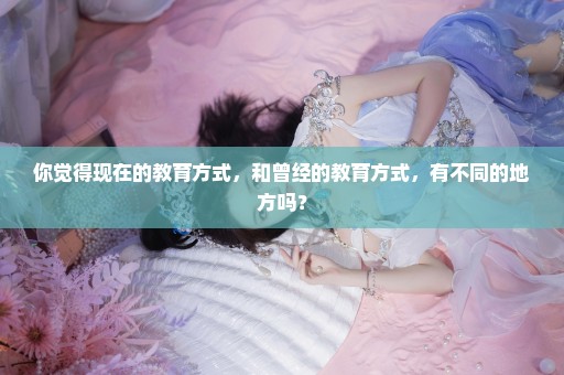 你觉得现在的教育方式，和曾经的教育方式，有不同的地方吗？