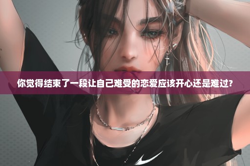 你觉得结束了一段让自己难受的恋爱应该开心还是难过？