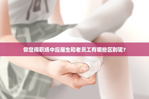 你觉得职场中应届生和老员工有哪些区别呢？