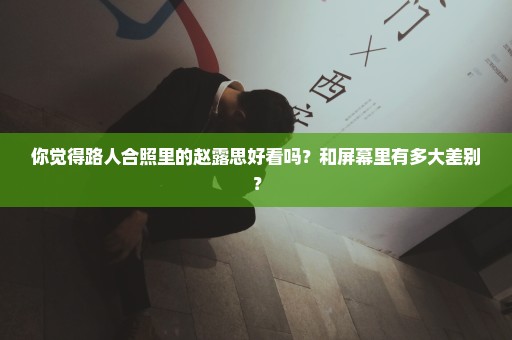 你觉得路人合照里的赵露思好看吗？和屏幕里有多大差别？