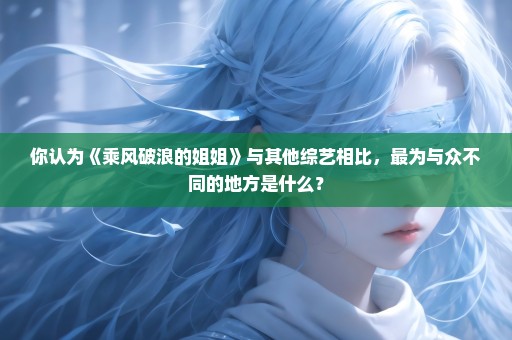 你认为《乘风破浪的姐姐》与其他综艺相比，最为与众不同的地方是什么？