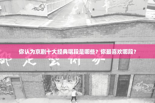 你认为京剧十大经典唱段是哪些？你最喜欢哪段？