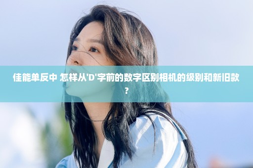 佳能单反中 怎样从'D'字前的数字区别相机的级别和新旧款?