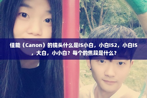 佳能（Canon）的镜头什么是IS小白，小白IS2，小白IS，大白，小小白？每个的焦段是什么？