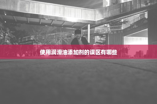 使用润滑油添加剂的误区有哪些