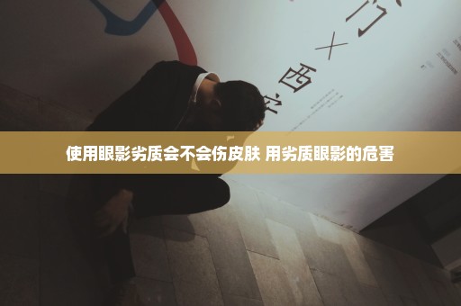 使用眼影劣质会不会伤皮肤 用劣质眼影的危害