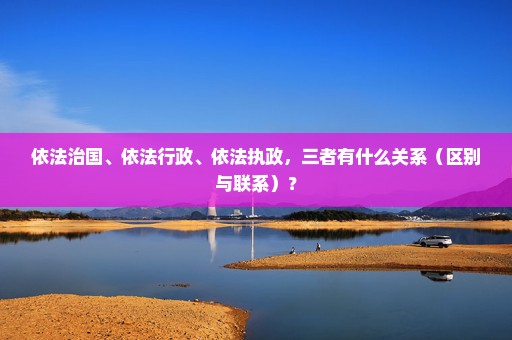 依法治国、依法行政、依法执政，三者有什么关系（区别与联系）？