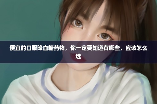 便宜的口服降血糖药物，你一定要知道有哪些，应该怎么选