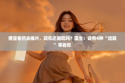 便宜老药去痛片，现在还能吃吗？医生：会有4种“结局”等着你