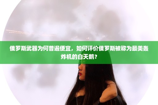 俄罗斯武器为何普遍便宜，如何评价俄罗斯被称为最美轰炸机的白天鹅？