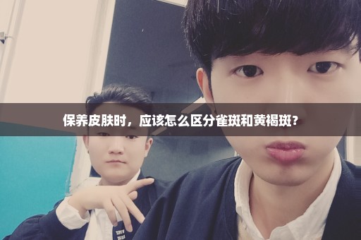 保养皮肤时，应该怎么区分雀斑和黄褐斑？