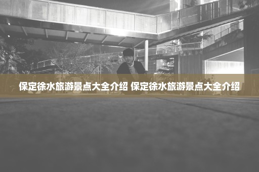 保定徐水旅游景点大全介绍 保定徐水旅游景点大全介绍