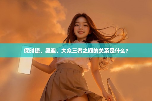 保时捷、奥迪、大众三者之间的关系是什么？