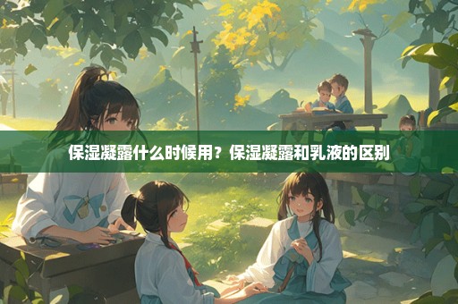 保湿凝露什么时候用？保湿凝露和乳液的区别