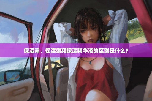 保湿霜、保湿露和保湿精华液的区别是什么？