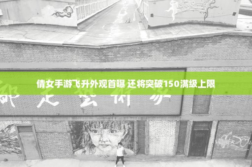 倩女手游飞升外观首曝 还将突破150满级上限