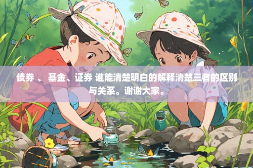 债券 、 基金、证券 谁能清楚明白的解释清楚三者的区别与关系。谢谢大家。