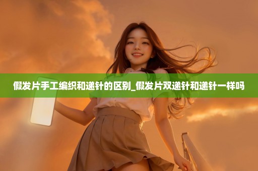 假发片手工编织和递针的区别_假发片双递针和递针一样吗