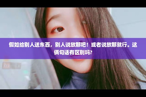 假如给别人送东西，别人说放那吧！或者说放那就行。这俩句话有区别吗?