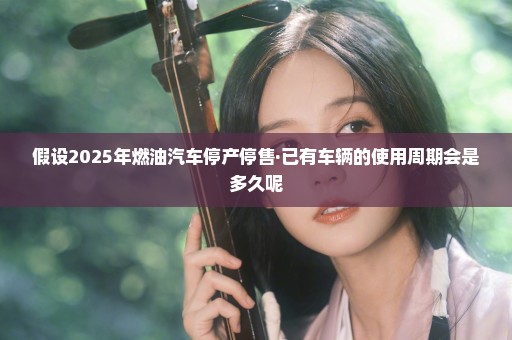 假设2025年燃油汽车停产停售·已有车辆的使用周期会是多久呢