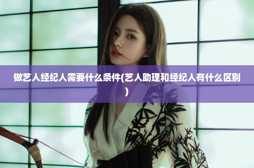 做艺人经纪人需要什么条件(艺人助理和经纪人有什么区别)