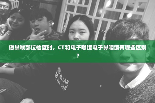 做鼻喉部位检查时，CT和电子喉镜电子鼻咽镜有哪些区别？