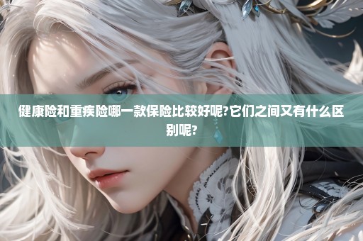 健康险和重疾险哪一款保险比较好呢?它们之间又有什么区别呢?