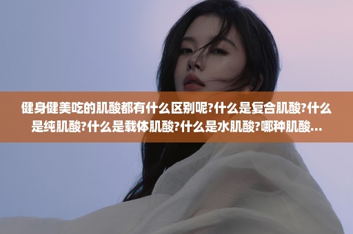 健身健美吃的肌酸都有什么区别呢?什么是复合肌酸?什么是纯肌酸?什么是载体肌酸?什么是水肌酸?哪种肌酸...