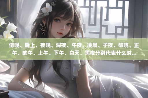 傍晚、晚上、夜晚、深夜、午夜、凌晨、子夜、破晓、正午、晌午、上午、下午、白天、黑夜分别代表什么时...
