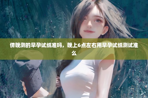 傍晚测的早孕试纸准吗，晚上6点左右用早孕试纸测试准么