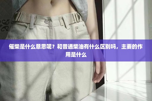 催柴是什么意思呢？和普通柴油有什么区别吗，主要的作用是什么